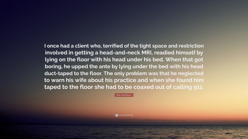 Ellen Hendriksen Quote: “I once had a client who, terrified of the tight space and restriction involved in getting a head-and-neck MRI, readied himself by lying on the floor with his head under his bed. When that got boring, he upped the ante by lying under the bed with his head duct-taped to the floor. The only problem was that he neglected to warn his wife about his practice and when she found him taped to the floor she had to be coaxed out of calling 911.”
