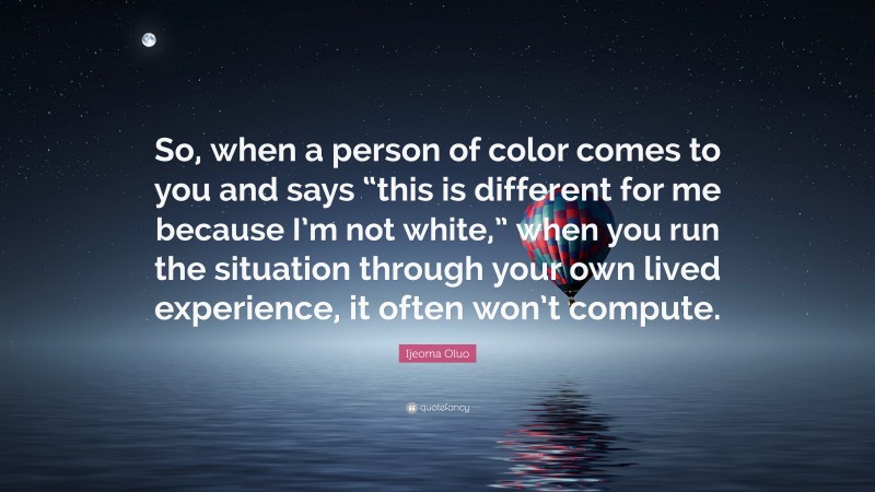 Ijeoma Oluo Quote: “So, when a person of color comes to you and says “this is different for me because I’m not white,” when you run the situation through your own lived experience, it often won’t compute.”