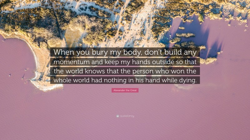 Alexander the Great Quote: “When you bury my body, don’t build any momentum and keep my hands outside so that the world knows that the person who won the whole world had nothing in his hand while dying.”