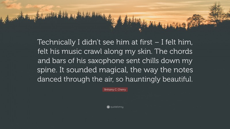 Brittainy C. Cherry Quote: “Technically I didn’t see him at first – I felt him, felt his music crawl along my skin. The chords and bars of his saxophone sent chills down my spine. It sounded magical, the way the notes danced through the air, so hauntingly beautiful.”