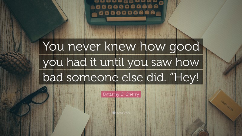 Brittainy C. Cherry Quote: “You never knew how good you had it until you saw how bad someone else did. “Hey!”