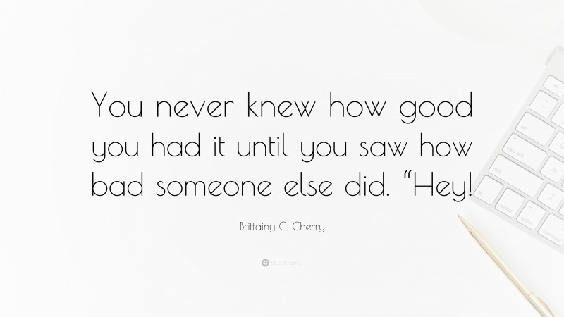 Brittainy C. Cherry Quote: “You never knew how good you had it until you saw how bad someone else did. “Hey!”