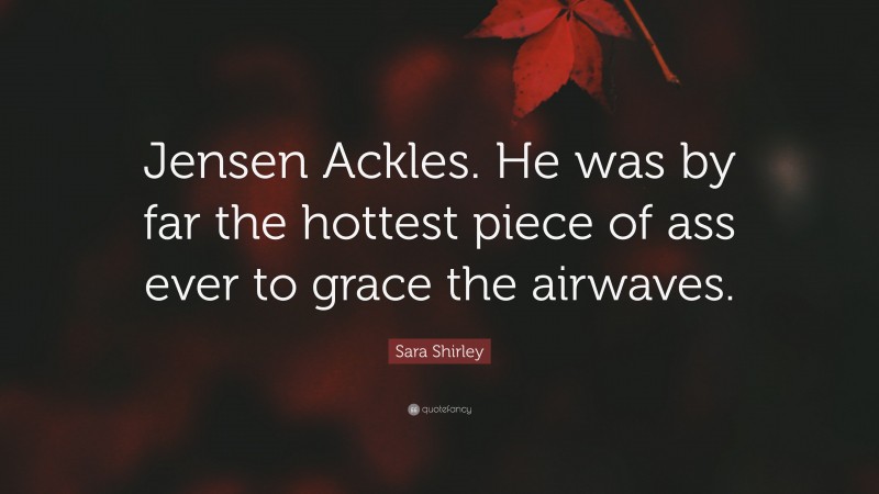 Sara Shirley Quote: “Jensen Ackles. He was by far the hottest piece of ass ever to grace the airwaves.”