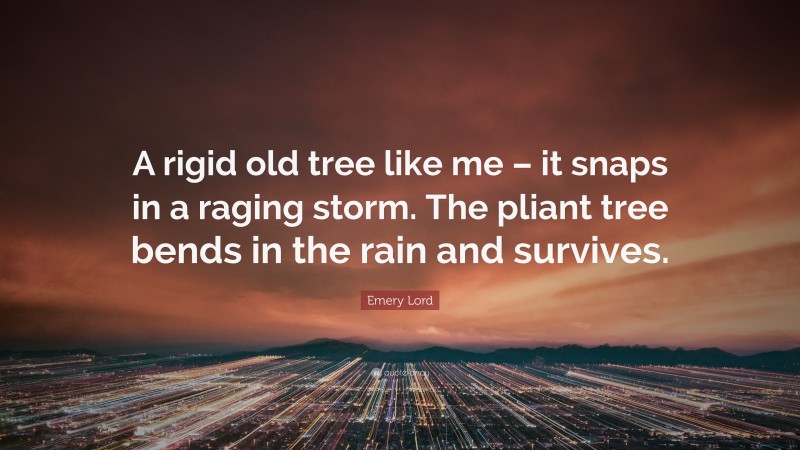 Emery Lord Quote: “A rigid old tree like me – it snaps in a raging storm. The pliant tree bends in the rain and survives.”