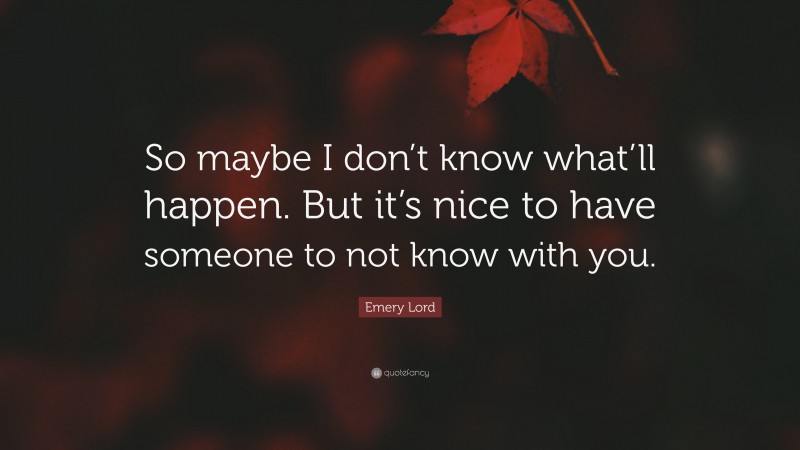 Emery Lord Quote: “So maybe I don’t know what’ll happen. But it’s nice to have someone to not know with you.”