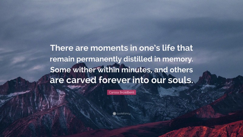 Carissa Broadbent Quote: “There are moments in one’s life that remain permanently distilled in memory. Some wither within minutes, and others are carved forever into our souls.”