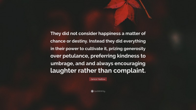 Janice Hadlow Quote: “They did not consider happiness a matter of chance or destiny. Instead they did everything in their power to cultivate it, prizing generosity over petulance, preferring kindness to umbrage, and and always encouraging laughter rather than complaint.”