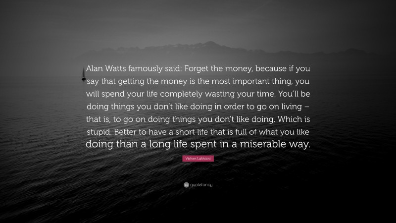 Vishen Lakhiani Quote: “Alan Watts famously said: Forget the money, because if you say that getting the money is the most important thing, you will spend your life completely wasting your time. You’ll be doing things you don’t like doing in order to go on living – that is, to go on doing things you don’t like doing. Which is stupid. Better to have a short life that is full of what you like doing than a long life spent in a miserable way.”