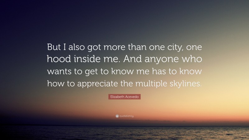 Elizabeth Acevedo Quote: “But I also got more than one city, one hood inside me. And anyone who wants to get to know me has to know how to appreciate the multiple skylines.”