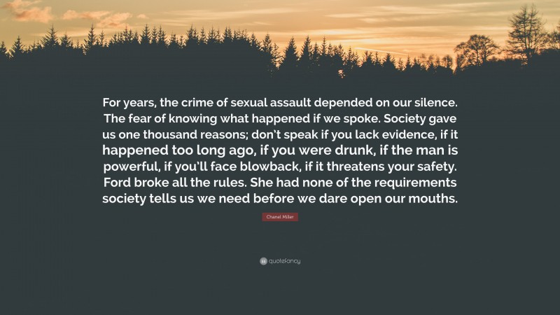 Chanel Miller Quote: “For years, the crime of sexual assault depended on our silence. The fear of knowing what happened if we spoke. Society gave us one thousand reasons; don’t speak if you lack evidence, if it happened too long ago, if you were drunk, if the man is powerful, if you’ll face blowback, if it threatens your safety. Ford broke all the rules. She had none of the requirements society tells us we need before we dare open our mouths.”