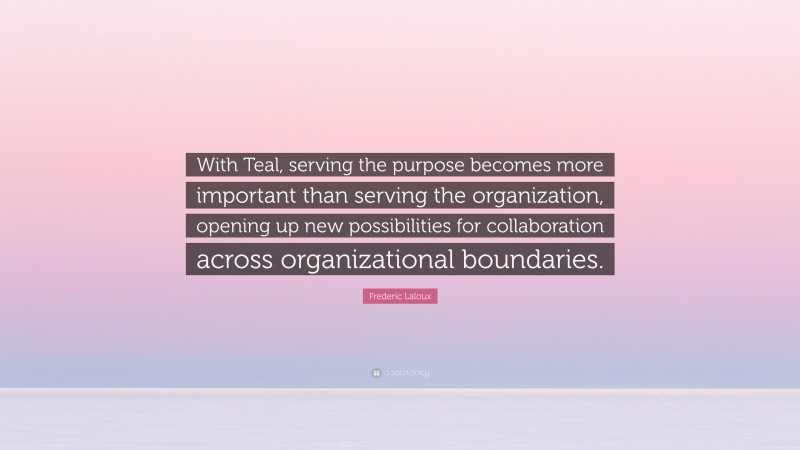 Frederic Laloux Quote: “With Teal, serving the purpose becomes more important than serving the organization, opening up new possibilities for collaboration across organizational boundaries.”
