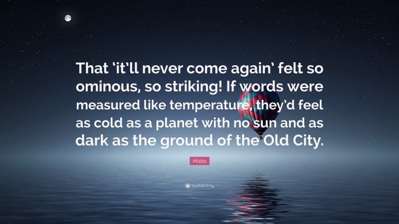 Misba Quote: “That ‘it’ll never come again’ felt so ominous, so striking! If words were measured like temperature, they’d feel as cold as a planet with no sun and as dark as the ground of the Old City.”