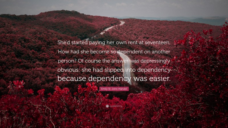 Emily St. John Mandel Quote: “She’d started paying her own rent at seventeen. How had she become so dependent on another person? Of course the answer was depressingly obvious: she had slipped into dependency because dependency was easier.”