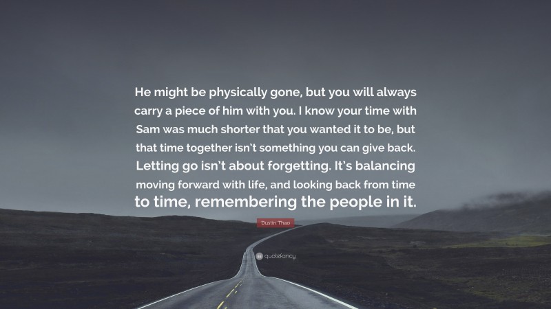 Dustin Thao Quote: “He might be physically gone, but you will always carry a piece of him with you. I know your time with Sam was much shorter that you wanted it to be, but that time together isn’t something you can give back. Letting go isn’t about forgetting. It’s balancing moving forward with life, and looking back from time to time, remembering the people in it.”