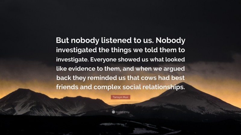 Tamsyn Muir Quote: “But nobody listened to us. Nobody investigated the things we told them to investigate. Everyone showed us what looked like evidence to them, and when we argued back they reminded us that cows had best friends and complex social relationships.”