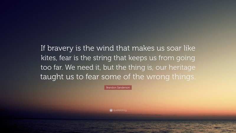 Brandon Sanderson Quote: “If bravery is the wind that makes us soar like kites, fear is the string that keeps us from going too far. We need it, but the thing is, our heritage taught us to fear some of the wrong things.”