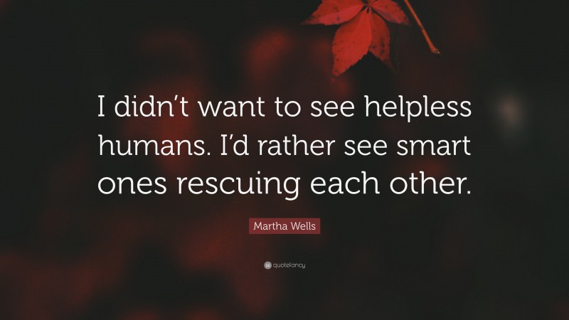 Martha Wells Quote: “I didn’t want to see helpless humans. I’d rather see smart ones rescuing each other.”