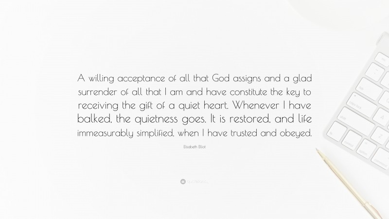 Elisabeth Elliot Quote: “A willing acceptance of all that God assigns and a glad surrender of all that I am and have constitute the key to receiving the gift of a quiet heart. Whenever I have balked, the quietness goes. It is restored, and life immeasurably simplified, when I have trusted and obeyed.”