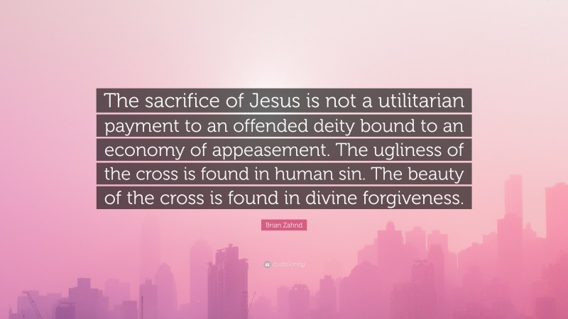 Brian Zahnd Quote: “The sacrifice of Jesus is not a utilitarian payment to an offended deity bound to an economy of appeasement. The ugliness of the cross is found in human sin. The beauty of the cross is found in divine forgiveness.”