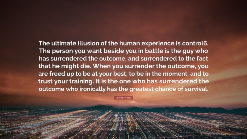 Joshua Medcalf Quote: “The ultimate illusion of the human experience is control6. The person you want beside you in battle is the guy who has surrendered the outcome, and surrendered to the fact that he might die. When you surrender the outcome, you are freed up to be at your best, to be in the moment, and to trust your training. It is the one who has surrendered the outcome who ironically has the greatest chance of survival.”