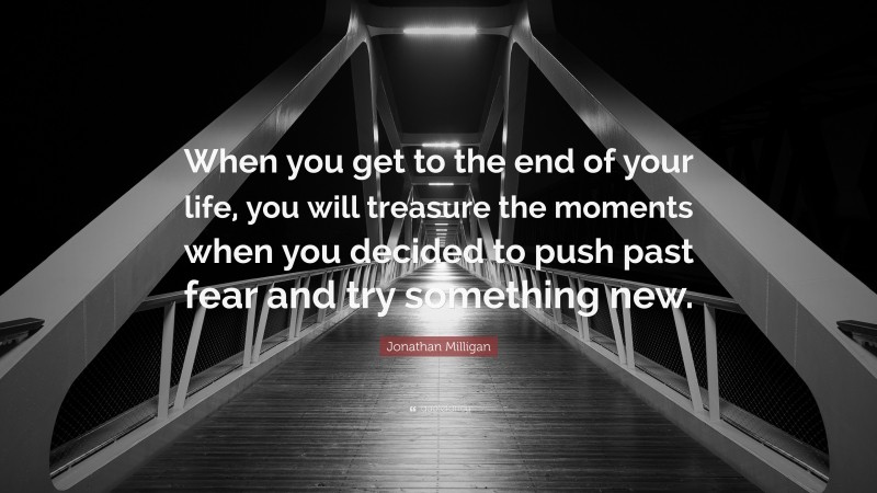 Jonathan Milligan Quote: “When you get to the end of your life, you will treasure the moments when you decided to push past fear and try something new.”