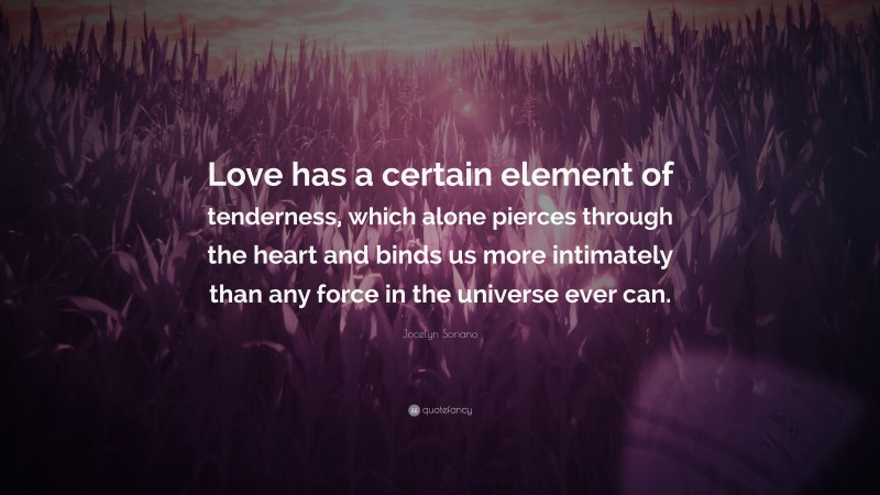 Jocelyn Soriano Quote: “Love has a certain element of tenderness, which alone pierces through the heart and binds us more intimately than any force in the universe ever can.”