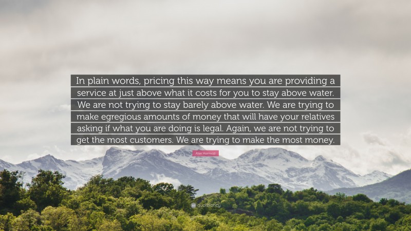 Alex Hormozi Quote: “In plain words, pricing this way means you are providing a service at just above what it costs for you to stay above water. We are not trying to stay barely above water. We are trying to make egregious amounts of money that will have your relatives asking if what you are doing is legal. Again, we are not trying to get the most customers. We are trying to make the most money.”