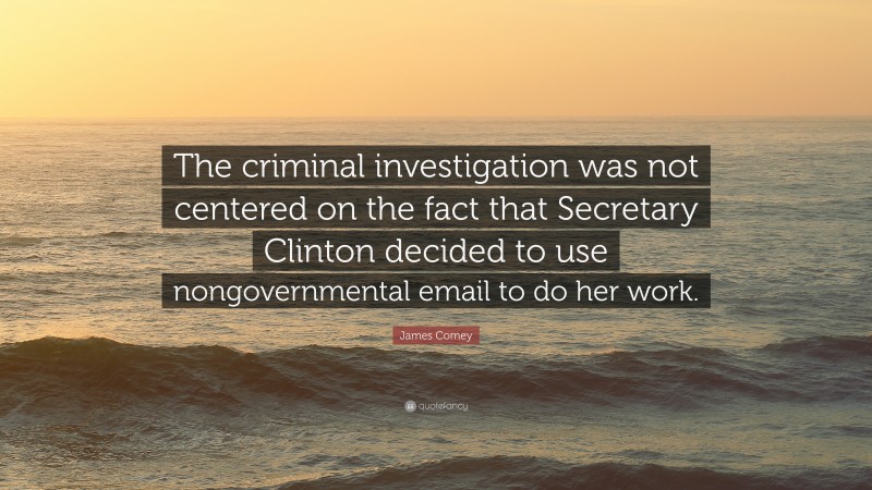 James Comey Quote: “The criminal investigation was not centered on the fact that Secretary Clinton decided to use nongovernmental email to do her work.”