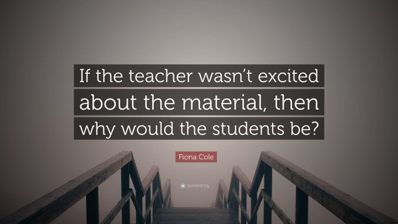 Fiona Cole Quote: “If the teacher wasn’t excited about the material, then why would the students be?”