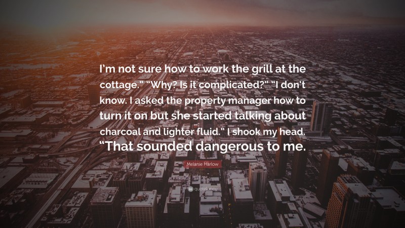 Melanie Harlow Quote: “I’m not sure how to work the grill at the cottage.” “Why? Is it complicated?” “I don’t know. I asked the property manager how to turn it on but she started talking about charcoal and lighter fluid.” I shook my head. “That sounded dangerous to me.”