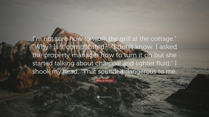 Melanie Harlow Quote: “I’m not sure how to work the grill at the cottage.” “Why? Is it complicated?” “I don’t know. I asked the property manager how to turn it on but she started talking about charcoal and lighter fluid.” I shook my head. “That sounded dangerous to me.”