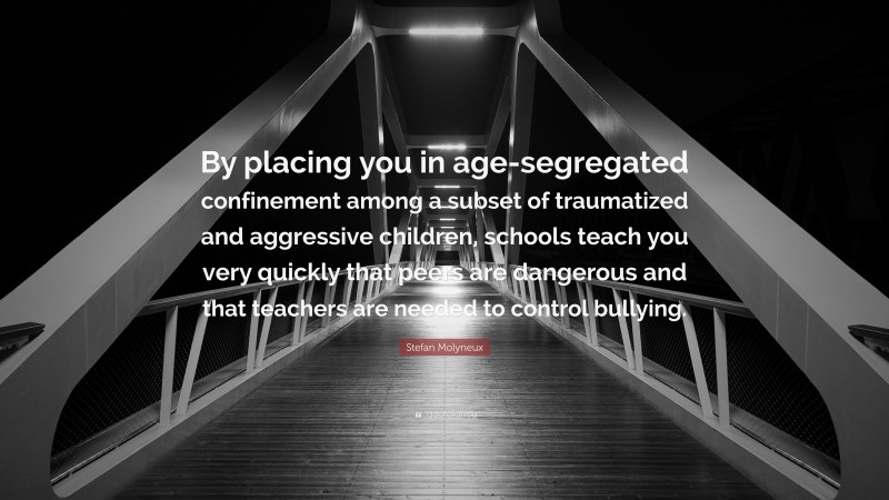 Stefan Molyneux Quote: “By placing you in age-segregated confinement among a subset of traumatized and aggressive children, schools teach you very quickly that peers are dangerous and that teachers are needed to control bullying.”