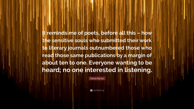 Adrian Barnes Quote: “It reminds me of poets, before all this – how the sensitive souls who submitted their work to literary journals outnumbered those who read those same publications by a margin of about ten to one. Everyone wanting to be heard; no one interested in listening.”