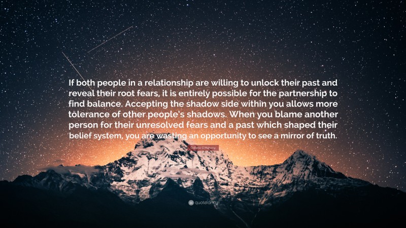 Collette O'Mahony Quote: “If both people in a relationship are willing to unlock their past and reveal their root fears, it is entirely possible for the partnership to find balance. Accepting the shadow side within you allows more tolerance of other people’s shadows. When you blame another person for their unresolved fears and a past which shaped their belief system, you are wasting an opportunity to see a mirror of truth.”