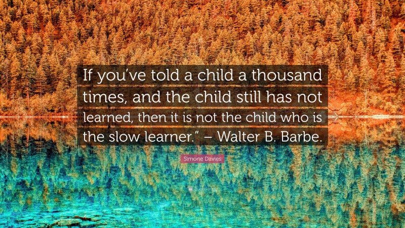 Simone Davies Quote: “If you’ve told a child a thousand times, and the child still has not learned, then it is not the child who is the slow learner.” – Walter B. Barbe.”
