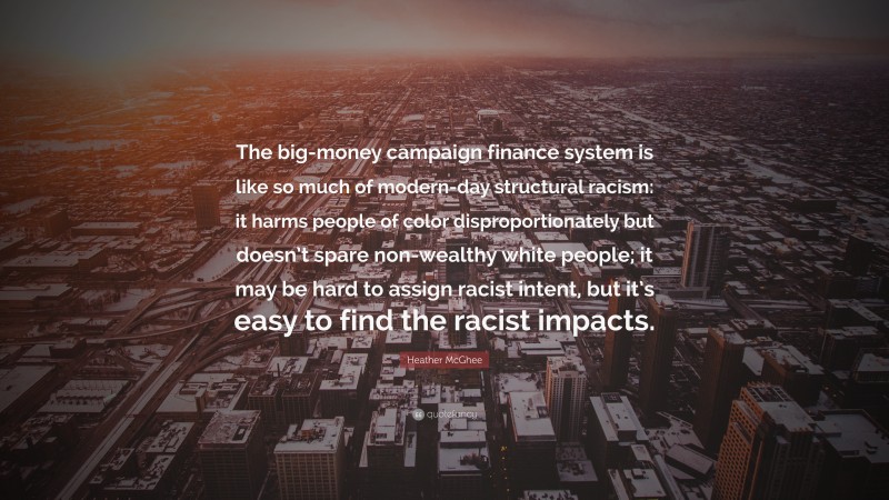 Heather McGhee Quote: “The big-money campaign finance system is like so much of modern-day structural racism: it harms people of color disproportionately but doesn’t spare non-wealthy white people; it may be hard to assign racist intent, but it’s easy to find the racist impacts.”