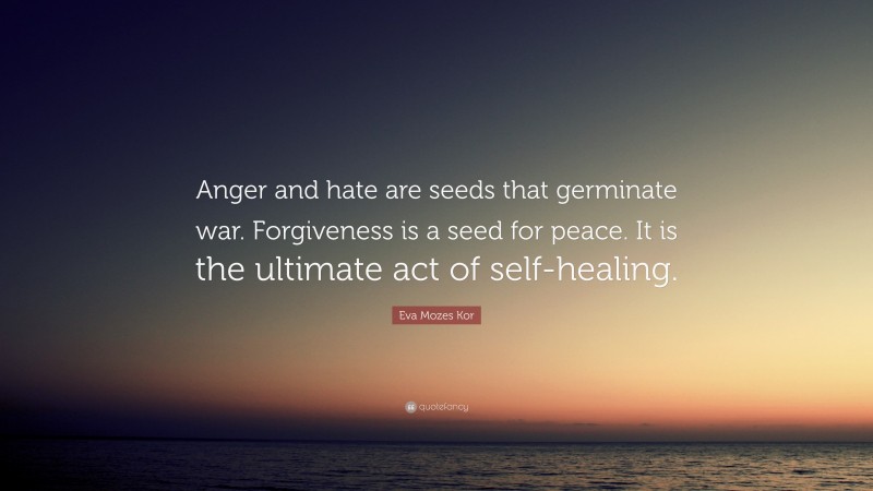 Eva Mozes Kor Quote: “Anger and hate are seeds that germinate war. Forgiveness is a seed for peace. It is the ultimate act of self-healing.”