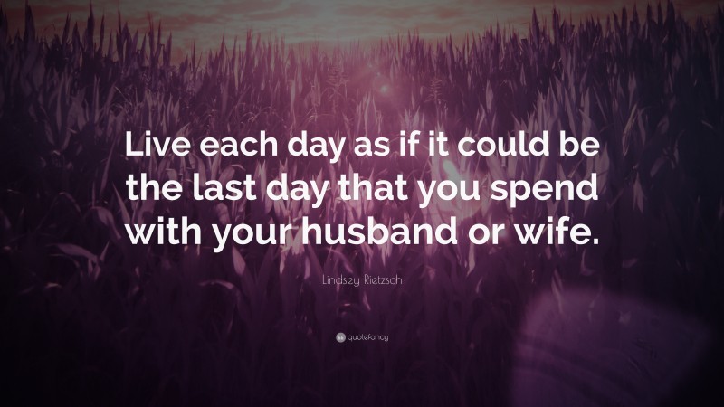 Lindsey Rietzsch Quote: “Live each day as if it could be the last day that you spend with your husband or wife.”
