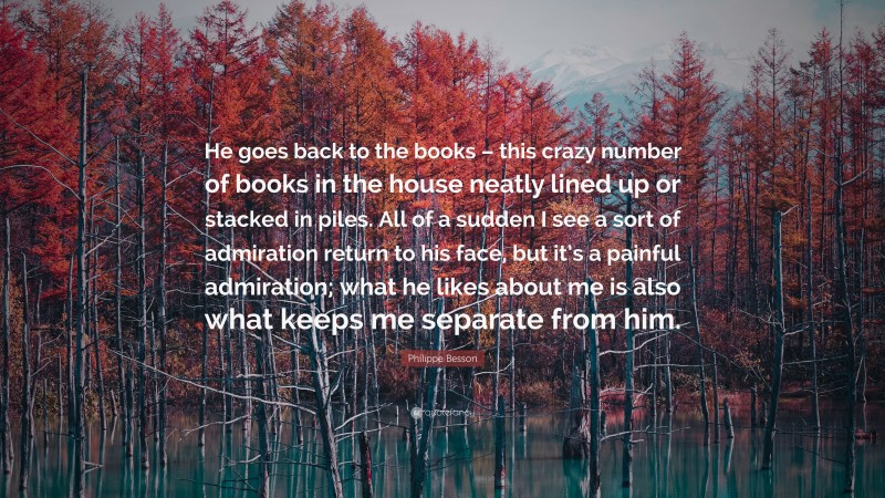 Philippe Besson Quote: “He goes back to the books – this crazy number of books in the house neatly lined up or stacked in piles. All of a sudden I see a sort of admiration return to his face, but it’s a painful admiration; what he likes about me is also what keeps me separate from him.”