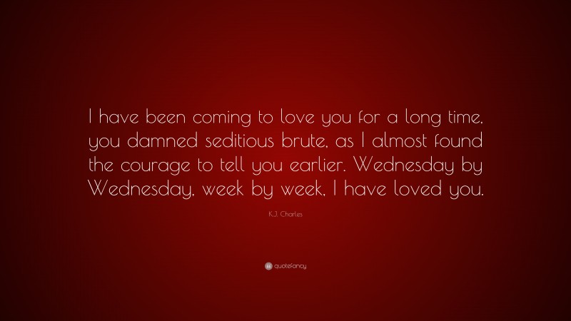 K.J. Charles Quote: “I have been coming to love you for a long time, you damned seditious brute, as I almost found the courage to tell you earlier. Wednesday by Wednesday, week by week, I have loved you.”