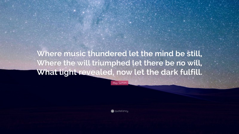 May Sarton Quote: “Where music thundered let the mind be still, Where the will triumphed let there be no will, What light revealed, now let the dark fulfill.”