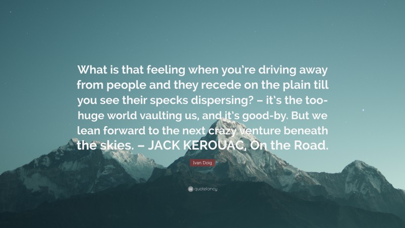 Ivan Doig Quote: “What is that feeling when you’re driving away from people and they recede on the plain till you see their specks dispersing? – it’s the too-huge world vaulting us, and it’s good-by. But we lean forward to the next crazy venture beneath the skies. – JACK KEROUAC, On the Road.”