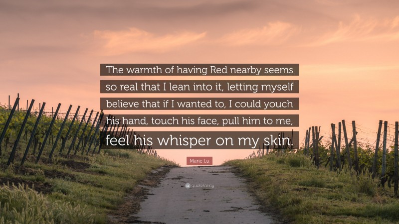 Marie Lu Quote: “The warmth of having Red nearby seems so real that I lean into it, letting myself believe that if I wanted to, I could youch his hand, touch his face, pull him to me, feel his whisper on my skin.”