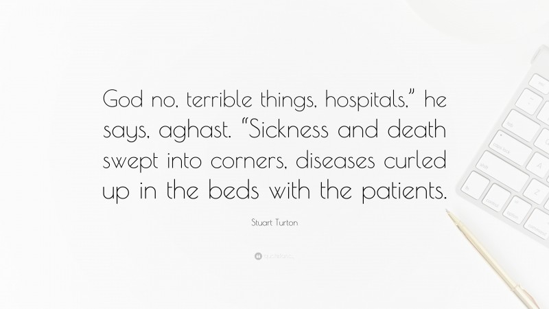 Stuart Turton Quote: “God no, terrible things, hospitals,” he says, aghast. “Sickness and death swept into corners, diseases curled up in the beds with the patients.”