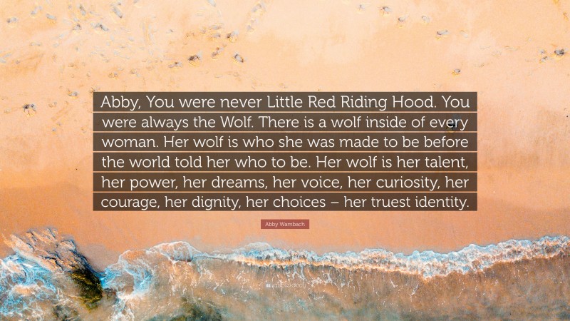 Abby Wambach Quote: “Abby, You were never Little Red Riding Hood. You were always the Wolf. There is a wolf inside of every woman. Her wolf is who she was made to be before the world told her who to be. Her wolf is her talent, her power, her dreams, her voice, her curiosity, her courage, her dignity, her choices – her truest identity.”