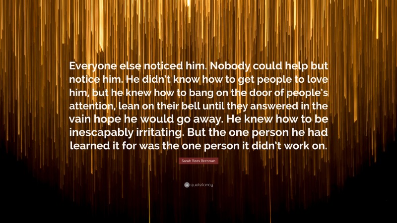 Sarah Rees Brennan Quote: “Everyone else noticed him. Nobody could help but notice him. He didn’t know how to get people to love him, but he knew how to bang on the door of people’s attention, lean on their bell until they answered in the vain hope he would go away. He knew how to be inescapably irritating. But the one person he had learned it for was the one person it didn’t work on.”