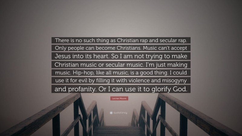 Lecrae Moore Quote: “There is no such thing as Christian rap and secular rap. Only people can become Christians. Music can’t accept Jesus into its heart. So I am not trying to make Christian music or secular music. I’m just making music. Hip-hop, like all music, is a good thing. I could use it for evil by filling it with violence and misogyny and profanity. Or I can use it to glorify God.”