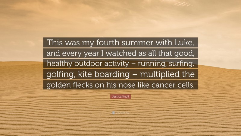 Jessica Knoll Quote: “This was my fourth summer with Luke, and every year I watched as all that good, healthy outdoor activity – running, surfing, golfing, kite boarding – multiplied the golden flecks on his nose like cancer cells.”