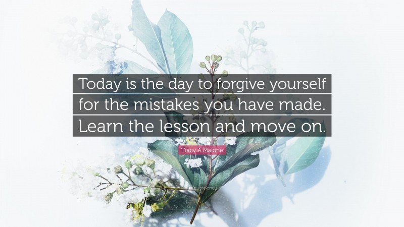 Tracy A Malone Quote: “Today is the day to forgive yourself for the mistakes you have made. Learn the lesson and move on.”