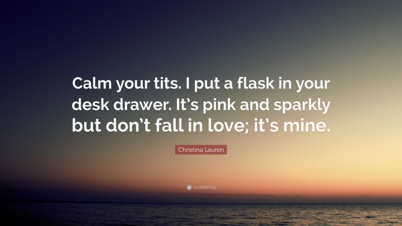 Christina Lauren Quote: “Calm your tits. I put a flask in your desk drawer. It’s pink and sparkly but don’t fall in love; it’s mine.”